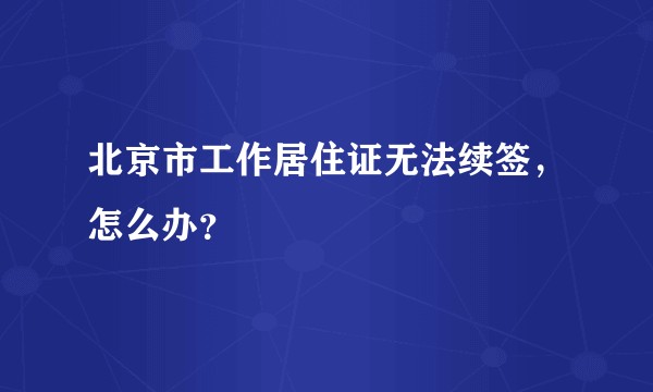 北京市工作居住证无法续签，怎么办？