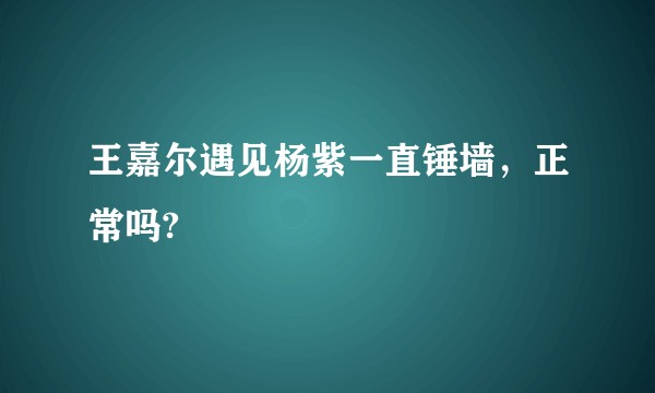 王嘉尔遇见杨紫一直锤墙，正常吗?