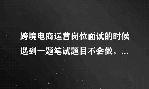 跨境电商运营岗位面试的时候遇到一题笔试题目不会做，这题该怎么做呀？谢谢你们帮忙回答一下~感激？