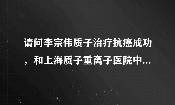 请问李宗伟质子治疗抗癌成功，和上海质子重离子医院中的质子治疗靠谱吗？