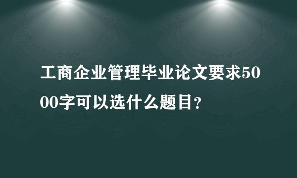 工商企业管理毕业论文要求5000字可以选什么题目？
