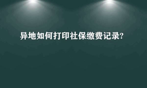 异地如何打印社保缴费记录?