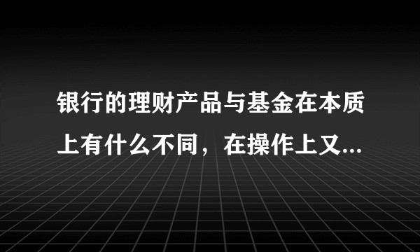 银行的理财产品与基金在本质上有什么不同，在操作上又有什么不同？