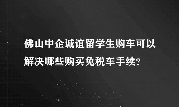 佛山中企诚谊留学生购车可以解决哪些购买免税车手续？