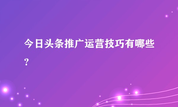 今日头条推广运营技巧有哪些?