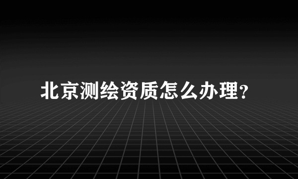 北京测绘资质怎么办理？