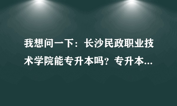 我想问一下：长沙民政职业技术学院能专升本吗？专升本后第一学历是本科还是专科？专升本成功的几率有多大？