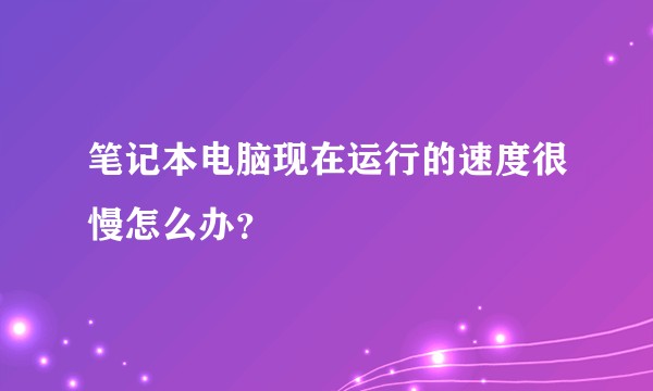 笔记本电脑现在运行的速度很慢怎么办？