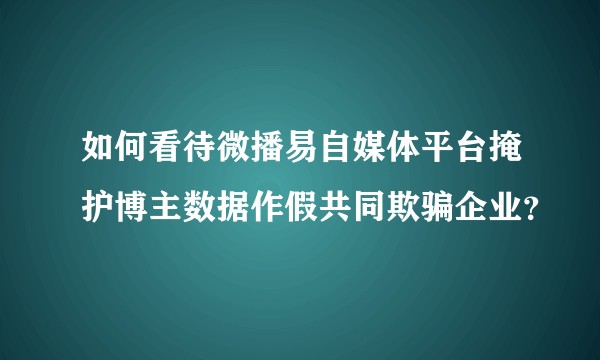 如何看待微播易自媒体平台掩护博主数据作假共同欺骗企业？
