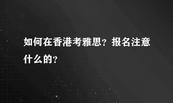 如何在香港考雅思？报名注意什么的？