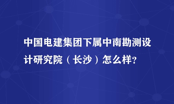 中国电建集团下属中南勘测设计研究院（长沙）怎么样？