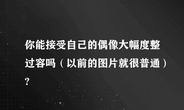 你能接受自己的偶像大幅度整过容吗（以前的图片就很普通）?