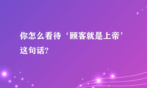 你怎么看待‘顾客就是上帝’这句话?