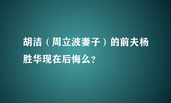 胡洁（周立波妻子）的前夫杨胜华现在后悔么？