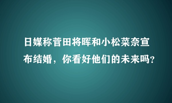 日媒称菅田将晖和小松菜奈宣布结婚，你看好他们的未来吗？