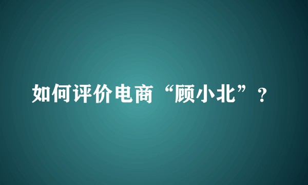 如何评价电商“顾小北”?