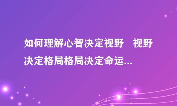 如何理解心智决定视野   视野决定格局格局决定命运命运决定未来这句话？