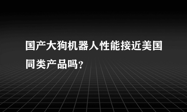 国产大狗机器人性能接近美国同类产品吗？