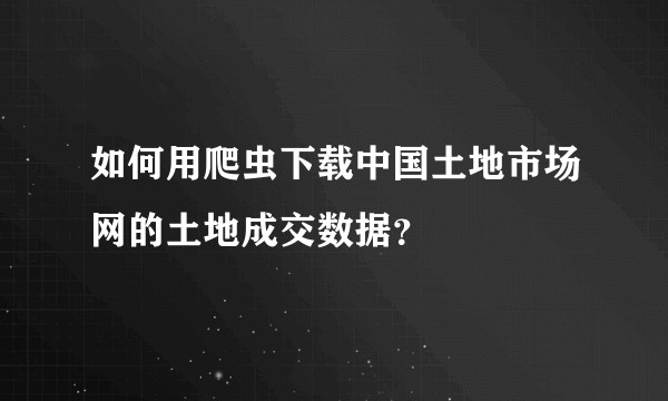 如何用爬虫下载中国土地市场网的土地成交数据?