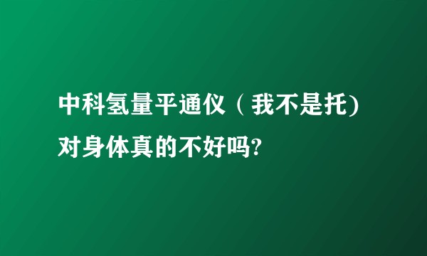 中科氢量平通仪（我不是托)对身体真的不好吗?