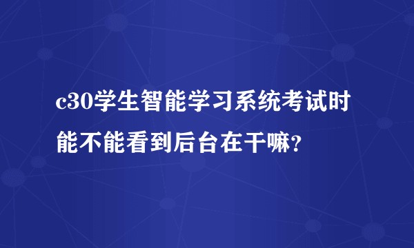 c30学生智能学习系统考试时能不能看到后台在干嘛?