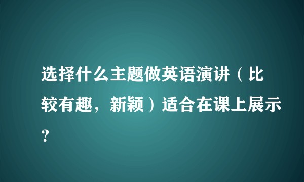 选择什么主题做英语演讲（比较有趣，新颖）适合在课上展示？