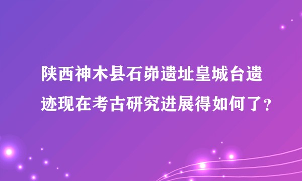 陕西神木县石峁遗址皇城台遗迹现在考古研究进展得如何了？