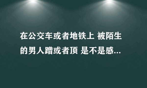 在公交车或者地铁上 被陌生的男人蹭或者顶 是不是感觉很刺激 很舒服很想要?