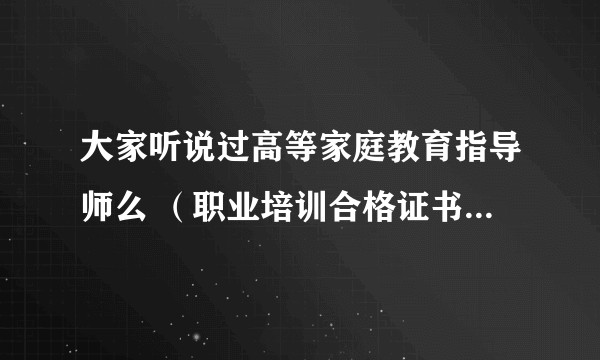 大家听说过高等家庭教育指导师么 （职业培训合格证书） 这个证有没有用呢  可以花几百块钱买 靠谱不？