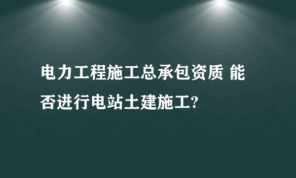 电力工程施工总承包资质 能否进行电站土建施工?