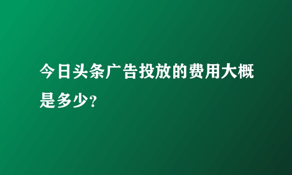 今日头条广告投放的费用大概是多少？