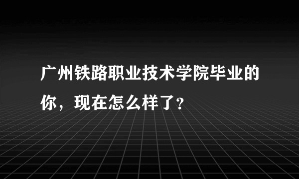 广州铁路职业技术学院毕业的你，现在怎么样了？