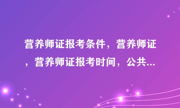 营养师证报考条件，营养师证，营养师证报考时间，公共营养师证，高级营养师证报名条件是什么?
